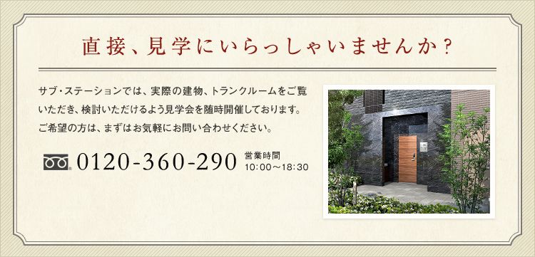 直接、見学にいらっしゃいませんか? サブ・ステーションでは、実際の建物、トランクルームをご覧いただき、検討いただけるよう見学会を随時開催しております。 0120-360-290 営業時間10:00~18:30